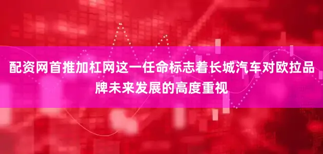配资网首推加杠网这一任命标志着长城汽车对欧拉品牌未来发展的高度重视