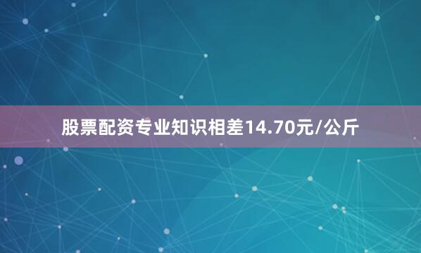 股票配资专业知识相差14.70元/公斤