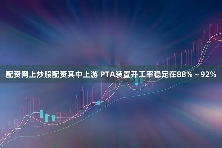 配资网上炒股配资其中上游 PTA装置开工率稳定在88%～92%