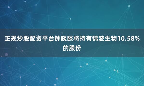 正规炒股配资平台钟睒睒将持有锦波生物10.58%的股份