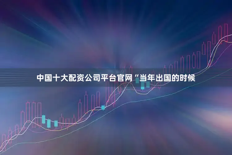 中国十大配资公司平台官网　　“当年出国的时候