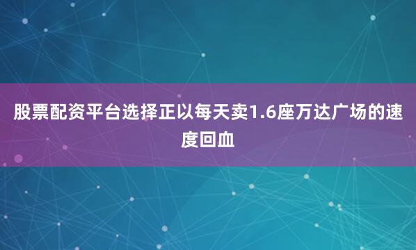 股票配资平台选择正以每天卖1.6座万达广场的速度回血