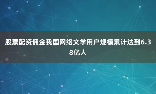 股票配资佣金我国网络文学用户规模累计达到6.38亿人