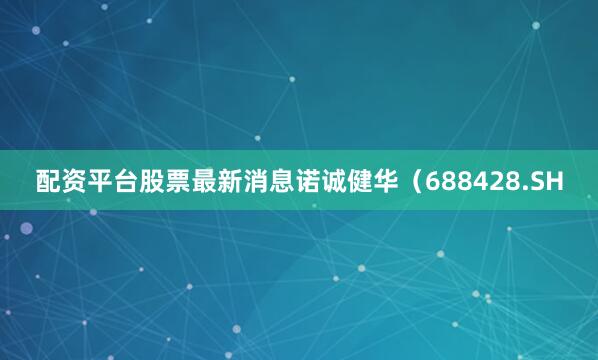 配资平台股票最新消息诺诚健华（688428.SH