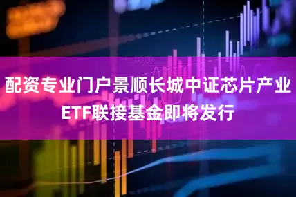 配资专业门户景顺长城中证芯片产业ETF联接基金即将发行