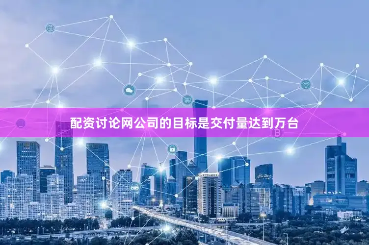 配资讨论网公司的目标是交付量达到万台