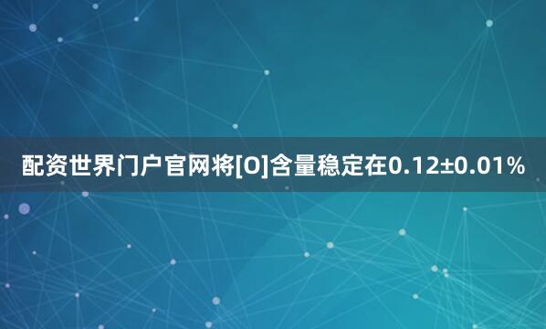 配资世界门户官网将[O]含量稳定在0.12±0.01%
